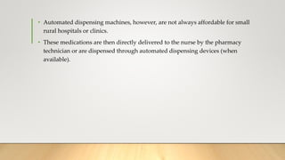 • Automated dispensing machines, however, are not always affordable for small
rural hospitals or clinics.
• These medications are then directly delivered to the nurse by the pharmacy
technician or are dispensed through automated dispensing devices (when
available).
 