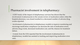 Pharmacist involvement in telepharmacy:
• A 2013 study of the impact of telepharmacy services has shown that the
involvement of pharmacists in the remote review of medication orders when the
hospital pharmacy was closed resulted in a decreased number of adverse drug
events reported.
• involvement of pharmacists in telepharmacy models to improve monitoring and
encourage medication compliance can decrease the risk of medication errors,
adverse drug events, decreased medication cost, and the chances for treatment
failure.
• A study from the USA reported that the involvement of pharmacists in
telepharmacy models has assisted in tracking and improving medication error
rates.
 