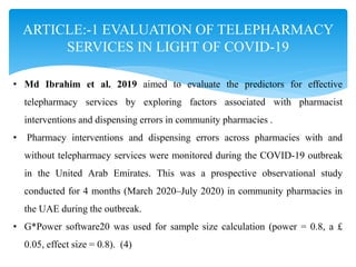 ARTICLE:-1 EVALUATION OF TELEPHARMACY
SERVICES IN LIGHT OF COVID-19
• Md Ibrahim et al. 2019 aimed to evaluate the predictors for effective
telepharmacy services by exploring factors associated with pharmacist
interventions and dispensing errors in community pharmacies .
• Pharmacy interventions and dispensing errors across pharmacies with and
without telepharmacy services were monitored during the COVID-19 outbreak
in the United Arab Emirates. This was a prospective observational study
conducted for 4 months (March 2020–July 2020) in community pharmacies in
the UAE during the outbreak.
• G*Power software20 was used for sample size calculation (power = 0.8, a £
0.05, effect size = 0.8). (4)
 
