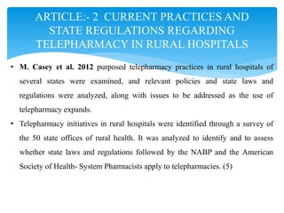 ARTICLE:- 2 CURRENT PRACTICES AND
STATE REGULATIONS REGARDING
TELEPHARMACY IN RURAL HOSPITALS
• M. Casey et al. 2012 purposed telepharmacy practices in rural hospitals of
several states were examined, and relevant policies and state laws and
regulations were analyzed, along with issues to be addressed as the use of
telepharmacy expands.
• Telepharmacy initiatives in rural hospitals were identified through a survey of
the 50 state offices of rural health. It was analyzed to identify and to assess
whether state laws and regulations followed by the NABP and the American
Society of Health- System Pharmacists apply to telepharmacies. (5)
 