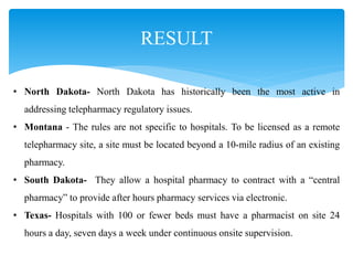 RESULT
• North Dakota- North Dakota has historically been the most active in
addressing telepharmacy regulatory issues.
• Montana - The rules are not specific to hospitals. To be licensed as a remote
telepharmacy site, a site must be located beyond a 10-mile radius of an existing
pharmacy.
• South Dakota- They allow a hospital pharmacy to contract with a “central
pharmacy” to provide after hours pharmacy services via electronic.
• Texas- Hospitals with 100 or fewer beds must have a pharmacist on site 24
hours a day, seven days a week under continuous onsite supervision.
 