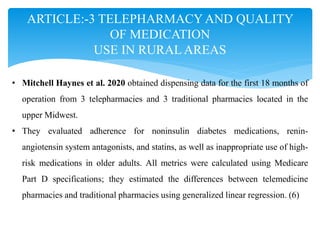 ARTICLE:-3 TELEPHARMACY AND QUALITY
OF MEDICATION
USE IN RURAL AREAS
• Mitchell Haynes et al. 2020 obtained dispensing data for the first 18 months of
operation from 3 telepharmacies and 3 traditional pharmacies located in the
upper Midwest.
• They evaluated adherence for noninsulin diabetes medications, renin-
angiotensin system antagonists, and statins, as well as inappropriate use of high-
risk medications in older adults. All metrics were calculated using Medicare
Part D specifications; they estimated the differences between telemedicine
pharmacies and traditional pharmacies using generalized linear regression. (6)
 