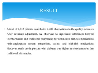 RESULT
• A total of 2,832 patients contributed 4,402 observations to the quality measures.
After covariate adjustment, we observed no significant differences between
telepharmacies and traditional pharmacies for noninsulin diabetes medications,
renin-angiotensin system antagonists, statins, and high-risk medications.
However, statin use in persons with diabetes was higher in telepharmacies than
traditional pharmacies.
 