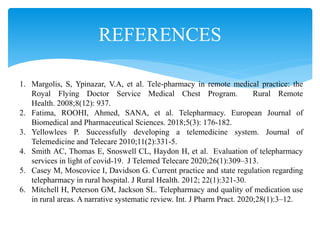 REFERENCES
1. Margolis, S, Ypinazar, V.A, et al. Tele-pharmacy in remote medical practice: the
Royal Flying Doctor Service Medical Chest Program. Rural Remote
Health. 2008;8(12): 937.
2. Fatima, ROOHI, Ahmed, SANA, et al. Telepharmacy. European Journal of
Biomedical and Pharmaceutical Sciences. 2018;5(3): 176-182.
3. Yellowlees P. Successfully developing a telemedicine system. Journal of
Telemedicine and Telecare 2010;11(2):331-5.
4. Smith AC, Thomas E, Snoswell CL, Haydon H, et al. Evaluation of telepharmacy
services in light of covid-19. J Telemed Telecare 2020;26(1):309–313.
5. Casey M, Moscovice I, Davidson G. Current practice and state regulation regarding
telepharmacy in rural hospital. J Rural Health. 2012; 22(1):321-30.
6. Mitchell H, Peterson GM, Jackson SL. Telepharmacy and quality of medication use
in rural areas. A narrative systematic review. Int. J Pharm Pract. 2020;28(1):3–12.
 
