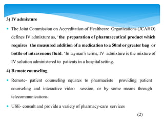 3) IV admixture
 The Joint Commission on Accreditation of Healthcare Organizations (JCAHO)
defines IV admixture as, ‘the preparation of pharmaceutical product which
requires the measured addition of a medication to a 50ml or greater bag or
bottle of intravenous fluid. ‘In layman’s terms, IV admixture is the mixture of
IV solution administered to patients in a hospitalsetting.
4) Remote counseling
 Remote- patient counseling equates to pharmacists providing patient
counseling and interactive video session, or by some means through
telecommunications.
 USE- consult and provide a variety of pharmacy-care services
(2)
 