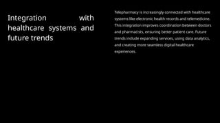 Integration with
healthcare systems and
future trends
Telepharmacy is increasingly connected with healthcare
systems like electronic health records and telemedicine.
This integration improves coordination between doctors
and pharmacists, ensuring better patient care. Future
trends include expanding services, using data analytics,
and creating more seamless digital healthcare
experiences.
 