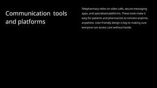 Communication tools
and platforms
Telepharmacy relies on video calls, secure messaging
apps, and specialized platforms. These tools make it
easy for patients and pharmacists to connect anytime,
anywhere. User-friendly design is key to making sure
everyone can access care without hassle.
 