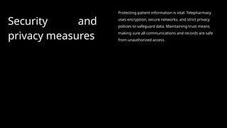 Security and
privacy measures
Protecting patient information is vital. Telepharmacy
uses encryption, secure networks, and strict privacy
policies to safeguard data. Maintaining trust means
making sure all communications and records are safe
from unauthorized access.
 