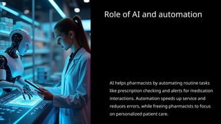 Role of AI and automation
AI helps pharmacists by automating routine tasks
like prescription checking and alerts for medication
interactions. Automation speeds up service and
reduces errors, while freeing pharmacists to focus
on personalized patient care.
 