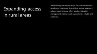 Expanding access
in rural areas
Telepharmacy is a game changer for rural communities
with limited healthcare. By providing remote services, it
reduces travel time and offers regular medication
management, making health support more reliable and
accessible.
 