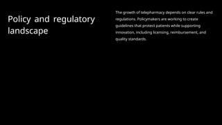 Policy and regulatory
landscape
The growth of telepharmacy depends on clear rules and
regulations. Policymakers are working to create
guidelines that protect patients while supporting
innovation, including licensing, reimbursement, and
quality standards.
 