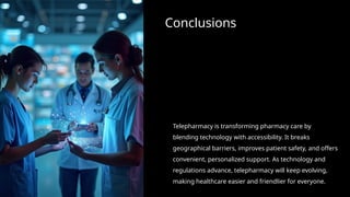 Conclusions
Telepharmacy is transforming pharmacy care by
blending technology with accessibility. It breaks
geographical barriers, improves patient safety, and offers
convenient, personalized support. As technology and
regulations advance, telepharmacy will keep evolving,
making healthcare easier and friendlier for everyone.
 