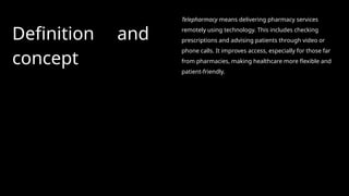 Definition and
concept
Telepharmacy means delivering pharmacy services
remotely using technology. This includes checking
prescriptions and advising patients through video or
phone calls. It improves access, especially for those far
from pharmacies, making healthcare more flexible and
patient-friendly.
 