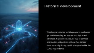 Historical development
Telepharmacy started to help people in rural areas
get medicine safely. As internet and digital tech
advanced, it grew into a popular way to connect
pharmacists and patients without face-to-face
visits, especially during health emergencies like the
COVID-19 pandemic.
 
