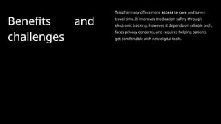 Benefits and
challenges
Telepharmacy offers more access to care and saves
travel time. It improves medication safety through
electronic tracking. However, it depends on reliable tech,
faces privacy concerns, and requires helping patients
get comfortable with new digital tools.
 