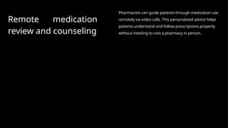 Remote medication
review and counseling
Pharmacists can guide patients through medication use
remotely via video calls. This personalized advice helps
patients understand and follow prescriptions properly
without needing to visit a pharmacy in person.
 