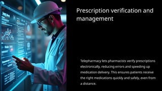 Prescription verification and
management
Telepharmacy lets pharmacists verify prescriptions
electronically, reducing errors and speeding up
medication delivery. This ensures patients receive
the right medications quickly and safely, even from
a distance.
 