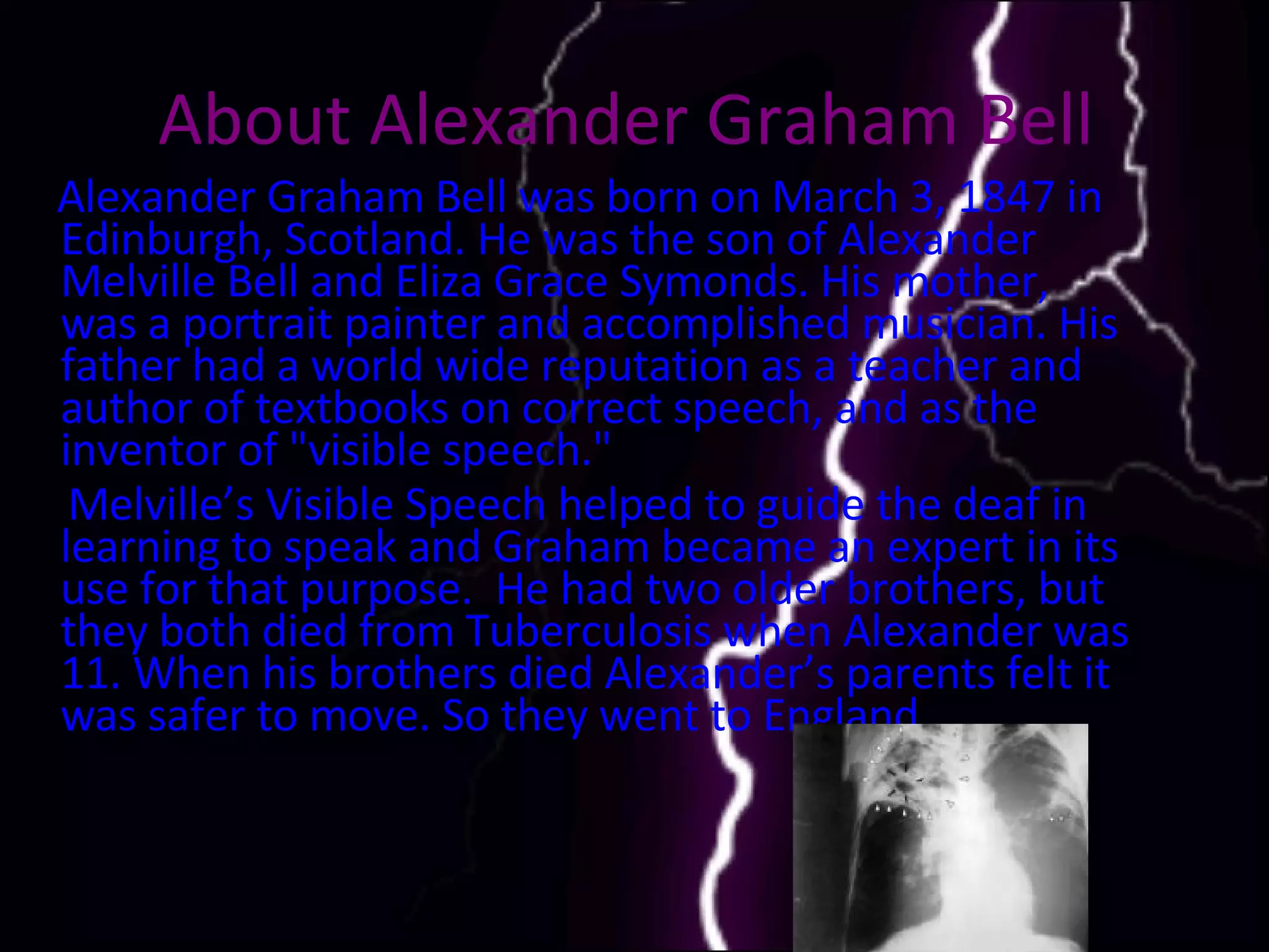 About Alexander Graham Bell   Alexander Graham Bell was born on March 3, 1847 in Edinburgh, Scotland. He was the son of Alexander Melville Bell and Eliza Grace Symonds. His mother, was a portrait painter and accomplished musician. His father had a world wide reputation as a teacher and author of textbooks on correct speech, and as the inventor of "visible speech."  Melville’s Visible Speech helped to guide the deaf in learning to speak and Graham became an expert in its use for that purpose.  He had two older brothers, but they both died from Tuberculosis when Alexander was 11. When his brothers died Alexander’s parents felt it was safer to move. So they went to England.  