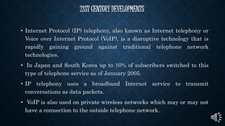 21ST CENTURY DEVELOPMENTS
• Internet Protocol (IP) telephony, also known as Internet telephony or
Voice over Internet Protocol (VoIP), is a disruptive technology that is
rapidly gaining ground against traditional telephone network
technologies.
• In Japan and South Korea up to 10% of subscribers switched to this
type of telephone service as of January 2005.
• IP telephony uses a broadband Internet service to transmit
conversations as data packets.
• VoIP is also used on private wireless networks which may or may not
have a connection to the outside telephone network.
 