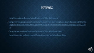 REFERENCES
• http://en.wikipedia.org/wiki/History_of_the_telephone
• https://www.google.co.in/search?q=History+of+the+telephone&oq=History+of+the+te
lephone&aqs=chrome..69i57j69i60.655j0j7&sourceid=chrome&es_sm=122&ie=UTF-
8
• http://www.nationalitpa.com/history-of-the-telephone.html
• http://inventors.about.com/od/bstartinventors/a/telephone.htm
 