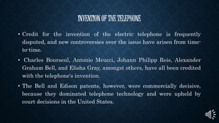 INVENTION OF THE TELEPHONE
• Credit for the invention of the electric telephone is frequently
disputed, and new controversies over the issue have arisen from time-
to-time.
• Charles Bourseul, Antonio Meucci, Johann Philipp Reis, Alexander
Graham Bell, and Elisha Gray, amongst others, have all been credited
with the telephone's invention.
• The Bell and Edison patents, however, were commercially decisive,
because they dominated telephone technology and were upheld by
court decisions in the United States.
 