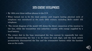 20TH CENTURY DEVELOPMENTS
• By 1904 over three million phones in the U.S
• What turned out to be the most popular and longest lasting physical style of
telephone was introduced in the early 20th century, including Bell's model 102
telephone.
• The circuit diagram of the model 102 shows the direct connection of the receiver to
the line, while the transmitter was induction coupled, with energy supplied by a
local battery.
• The rotary dial in the base interrupted the line current by repeatedly but very
briefly disconnecting the line 1 to 10 times for each digit, and the hook switch
permanently disconnected the line and the transmitter battery while the handset
was on the cradle.
 