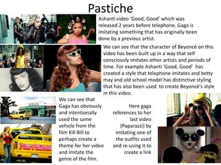 Pastiche
Ashanti video ‘Good, Good’ which was
released 2 years before telephone. Gaga is
imitating something that has originally been
done by a previous artist.
We can see that the character of Beyoncé on this
video has been built up in a way that self
consciously imitates other artists and periods of
time. For example Ashanti ‘Good, Good’ has
created a style that telephone imitates and betty
may and old school model has distinctive styling
that has also been used to create Beyoncé's style
in this video.
We can see that
Gaga has obviously
and intentionally
used the same
vehicle from the
film Kill Bill to
perhaps create a
theme for her video
and imitate the
genre of the film.
Here gaga
references to her
last video
(Paparazzi) by
imitating one of
the outfits used
and re-using it to
create a link
 