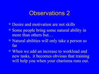 Observations 2 Desire and motivation are not skills Some people bring some natural ability in more than others but… Natural abilities will only take a person so far  When we add an increase to workload and new tasks,  it becomes obvious that training will help you when your charisma runs out. 