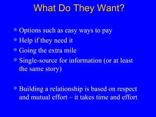 What Do They Want? Options such as easy ways to pay Help if they need it  Going the extra mile Single-source for information (or at least the same story)  Building a relationship is based on respect and mutual effort – it takes time and effort 