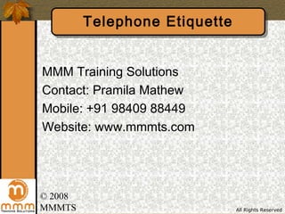 Telephone Etiquette


MMM Training Solutions
Contact: Pramila Mathew
Mobile: +91 98409 88449
Website: www.mmmts.com




© 2008
MMMTS                          All Rights Reserved
 