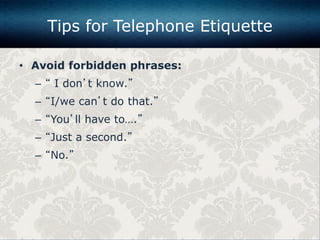 • Avoid forbidden phrases:
– “ I don’t know.”
– “I/we can’t do that.”
– “You’ll have to….”
– “Just a second.”
– “No.”
Tips for Telephone Etiquette
 