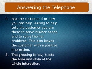 4. Ask the customer if or how
you can help. Asking to help
tells the customer you are
there to serve his/her needs
and to solve his/her
problems. This also leaves
the customer with a positive
impression.
5. The greeting is key, it sets
the tone and style of the
whole interaction.
Answering the Telephone
 