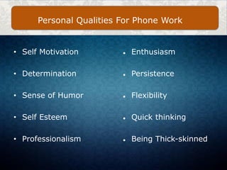 • Self Motivation
• Determination
• Sense of Humor
• Self Esteem
• Professionalism
● Enthusiasm
● Persistence
● Flexibility
● Quick thinking
● Being Thick-skinned
Personal Qualities For Phone Work
 
