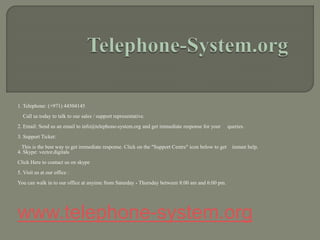 1. Telephone: (+971) 44504145
Call us today to talk to our sales / support representative.
2. Email: Send us an email to info@telephone-system.org and get immediate response for your queries.
3. Support Ticket:
This is the best way to get immediate response. Click on the "Support Centre" icon below to get instant help.
4. Skype: vector.digitals
Click Here to contact us on skype
5. Visit us at our office :
You can walk in to our office at anyime from Saturday - Thursday between 8:00 am and 6:00 pm.
www.telephone-system.org
 