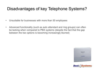 Disadvantages of key Telephone Systems?
•

Unsuitable for businesses with more than 50 employees

•

Advanced functionality (such as auto attendant and ring groups) can often
be lacking when compared to PBX systems (despite the fact that the gap
between the two options is becoming increasingly blurred)

 