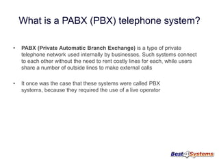What is a PABX (PBX) telephone system?
•

PABX (Private Automatic Branch Exchange) is a type of private
telephone network used internally by businesses. Such systems connect
to each other without the need to rent costly lines for each, while users
share a number of outside lines to make external calls

•

It once was the case that these systems were called PBX
systems, because they required the use of a live operator

 
