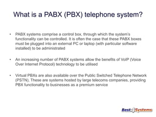 What is a PABX (PBX) telephone system?
•

PABX systems comprise a control box, through which the system’s
functionality can be controlled. It is often the case that these PABX boxes
must be plugged into an external PC or laptop (with particular software
installed) to be administrated

•

An increasing number of PABX systems allow the benefits of VoIP (Voice
Over Internet Protocol) technology to be utilised

•

Virtual PBXs are also available over the Public Switched Telephone Network
(PSTN). These are systems hosted by large telecoms companies, providing
PBX functionality to businesses as a premium service

 