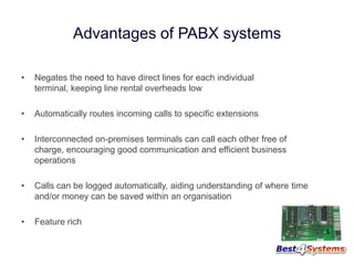 Advantages of PABX systems
•

Negates the need to have direct lines for each individual
terminal, keeping line rental overheads low

•

Automatically routes incoming calls to specific extensions

•

Interconnected on-premises terminals can call each other free of
charge, encouraging good communication and efficient business
operations

•

Calls can be logged automatically, aiding understanding of where time
and/or money can be saved within an organisation

•

Feature rich

 
