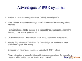 Advantages of IPBX systems
•

Simpler to install and configure than proprietary phone systems

•

IPBX systems are easier to manage, thanks to web/GUI-based configuration
interface

•

Hardware phones can be plugged in to standard PC network ports, eliminating
the need for excessive phone wires

•

Growing businesses can scale their IPBX system easily and economically

•

Routing long distance and international calls through the internet can save
businesses a great deal money

•

Employee hot desking and roaming is easiest with IPBX systems

•

Allows integration of phone functions with business applications (for example, a
customer’s file could appear on screen when they call)

 