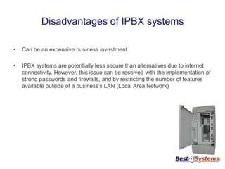 Disadvantages of IPBX systems
•

Can be an expensive business investment

•

IPBX systems are potentially less secure than alternatives due to internet
connectivity. However, this issue can be resolved with the implementation of
strong passwords and firewalls, and by restricting the number of features
available outside of a business’s LAN (Local Area Network)

 