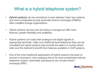 What is a hybrid telephone system?
•

Hybrid systems can be considered a cross between basic key systems
and more complicated private automatic branch exchanges (PABXs)
often installed at large organisations

•

Hybrid systems are low cost and easy to manage but offer more
features, greater flexibility and scalability.

•

Hybrid systems can route both analogue and digital signals to
appropriate terminals. Calls over traditional local telephone lines can be
completed but hybrid systems also provide the option of routing certain
calls over the internet to benefit from features available in VoIP systems.

•

One of the most traditional applications of hybrid systems has been to
connect a business’s main analogue line to its more complicated internal
telephone system, essentially operating its own private branch
exchange (PBX)

 