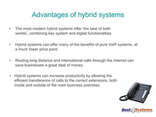 Advantages of hybrid systems
•

The most modern hybrid systems offer ‘the best of both
worlds’, combining key system and digital functionalities

•

Hybrid systems can offer many of the benefits of pure VoIP systems, at
a much lower price point

•

Routing long distance and international calls through the internet can
save businesses a great deal of money

• Hybrid systems can increase productivity by allowing the
efficient transference of calls to the correct extensions, both
inside and outside of the main business premises

 