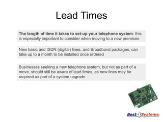 Lead Times
The length of time it takes to set-up your telephone system: this
is especially important to consider when moving to a new premises

New basic and ISDN (digital) lines, and Broadband packages, can
take up to a month to be installed once ordered
Businesses seeking a new telephone system, but not as part of a
move, should still be aware of lead times, as new lines may be
required as part of a system upgrade

 