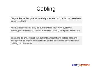 Cabling
Do you know the type of cabling your current or future premises
has installed?
Although it currently may be sufficient for your new system’s
needs, you will need to have the current cabling analysed to be sure
You need to understand the current specifications before ordering
any system to ensure compatibility, and to determine any additional
cabling requirements

 