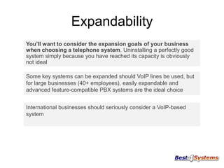 Expandability
You’ll want to consider the expansion goals of your business
when choosing a telephone system. Uninstalling a perfectly good
system simply because you have reached its capacity is obviously
not ideal
Some key systems can be expanded should VoIP lines be used, but
for large businesses (40+ employees), easily expandable and
advanced feature-compatible PBX systems are the ideal choice
International businesses should seriously consider a VoIP-based
system

 