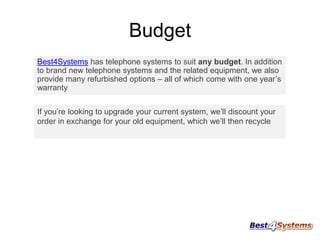 Budget
Best4Systems has telephone systems to suit any budget. In addition
to brand new telephone systems and the related equipment, we also
provide many refurbished options – all of which come with one year’s
warranty
If you’re looking to upgrade your current system, we’ll discount your
order in exchange for your old equipment, which we’ll then recycle

 