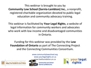 This webinar is brought to you by
Community Law School (Sarnia-Lambton) Inc., a nonprofit,
registered charitable organization devoted to public legal
education and community advocacy training.
This webinar is facilitated by Your Legal Rights, a website of
legal information for community workers and advocates
who work with low income and disadvantaged communities
in Ontario.
Funding for this webinar was provided by the Law
Foundation of Ontario as part of The Connecting Project
and the Connecting Communities Consortium.
www.communitylawschool.org
www.yourlegalrights.on.ca
www.lawfoundation.on.ca
Community Law School
(Sarnia-Lambton) Inc.
 
