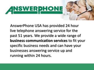     AnswerPhone USA has provided 24 hour live telephone answering service for the past 51 years. We provide a wide range of business communication services to fit your specific business needs and can have your businesses answering service up and running within 24 hours. 