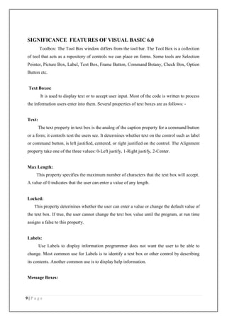 9 | P a g e
SIGNIFICANCE FEATURES OF VISUAL BASIC 6.0
Toolbox: The Tool Box window differs from the tool bar. The Tool Box is a collection
of tool that acts as a repository of controls we can place on forms. Some tools are Selection
Pointer, Picture Box, Label, Text Box, Frame Button, Command Botany, Check Box, Option
Button etc.
Text Boxes:
It is used to display text or to accept user input. Most of the code is written to process
the information users enter into them. Several properties of text boxes are as follows: -
Text:
The text property in text box is the analog of the caption property for a command button
or a form; it controls text the users see. It determines whether text on the control such as label
or command button, is left justified, centered, or right justified on the control. The Alignment
property take one of the three values: 0-Left justify, 1-Right justify, 2-Center.
Max Length:
This property specifies the maximum number of characters that the text box will accept.
A value of 0 indicates that the user can enter a value of any length.
Locked:
This property determines whether the user can enter a value or change the default value of
the text box. If true, the user cannot change the text box value until the program, at run time
assigns a false to this property.
Labels:
Use Labels to display information programmer does not want the user to be able to
change. Most common use for Labels is to identify a text box or other control by describing
its contents. Another common use is to display help information.
Message Boxes:
 
