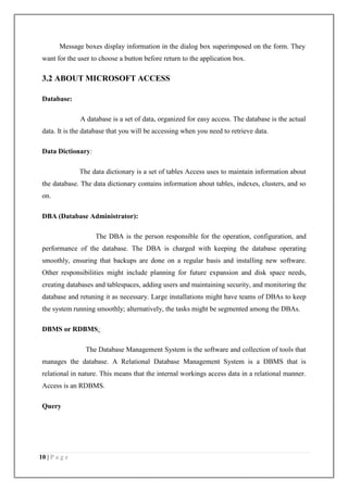 10 | P a g e
Message boxes display information in the dialog box superimposed on the form. They
want for the user to choose a button before return to the application box.
3.2 ABOUT MICROSOFT ACCESS
Database:
A database is a set of data, organized for easy access. The database is the actual
data. It is the database that you will be accessing when you need to retrieve data.
Data Dictionary:
The data dictionary is a set of tables Access uses to maintain information about
the database. The data dictionary contains information about tables, indexes, clusters, and so
on.
DBA (Database Administrator):
The DBA is the person responsible for the operation, configuration, and
performance of the database. The DBA is charged with keeping the database operating
smoothly, ensuring that backups are done on a regular basis and installing new software.
Other responsibilities might include planning for future expansion and disk space needs,
creating databases and tablespaces, adding users and maintaining security, and monitoring the
database and retuning it as necessary. Large installations might have teams of DBAs to keep
the system running smoothly; alternatively, the tasks might be segmented among the DBAs.
DBMS or RDBMS:
The Database Management System is the software and collection of tools that
manages the database. A Relational Database Management System is a DBMS that is
relational in nature. This means that the internal workings access data in a relational manner.
Access is an RDBMS.
Query
 